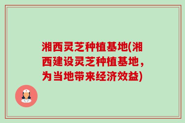 湘西灵芝种植基地(湘西建设灵芝种植基地,为当地带来经济效益)-第1张图片-卓越灵芝孢子粉 湘西灵芝种植基地(湘西建设灵芝种植基地,为当地带来经济效益)-第1张图片-卓越灵芝孢子粉