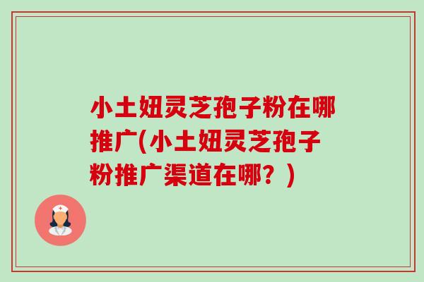 小土妞灵芝孢子粉在哪推广(小土妞灵芝孢子粉推广渠道在哪?)-第1张图片-卓越灵芝孢子粉 小土妞灵芝孢子粉在哪推广(小土妞灵芝孢子粉推广渠道在哪?)-第1张图片-卓越灵芝孢子粉