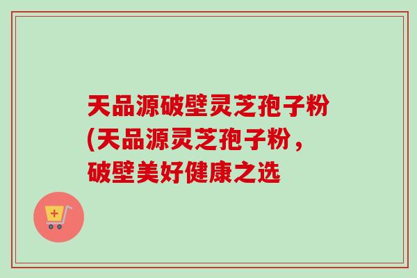 天品源破壁灵芝孢子粉(天品源灵芝孢子粉,破壁美好健康之选-第1张图片-卓越灵芝孢子粉 天品源破壁灵芝孢子粉(天品源灵芝孢子粉,破壁美好健康之选-第1张图片-卓越灵芝孢子粉