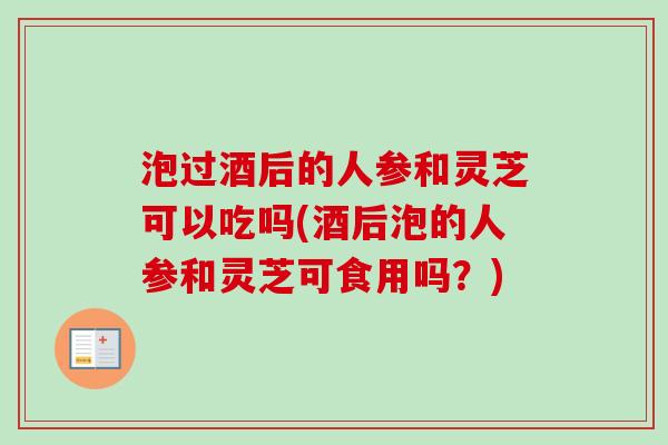 泡过酒后的人参和灵芝可以吃吗(酒后泡的人参和灵芝可食用吗?)-第1张图片-卓越灵芝孢子粉 泡过酒后的人参和灵芝可以吃吗(酒后泡的人参和灵芝可食用吗?)-第1张图片-卓越灵芝孢子粉
