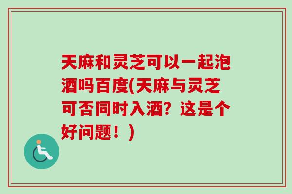 天麻和灵芝可以一起泡酒吗百度(天麻与灵芝可否同时入酒?这是个好问题!)-第1张图片-卓越灵芝孢子粉 天麻和灵芝可以一起泡酒吗百度(天麻与灵芝可否同时入酒?这是个好问题!)-第1张图片-卓越灵芝孢子粉