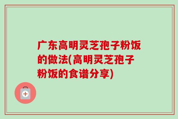 广东高明灵芝孢子粉饭的做法(高明灵芝孢子粉饭的食谱分享)-第1张图片-卓越灵芝孢子粉 广东高明灵芝孢子粉饭的做法(高明灵芝孢子粉饭的食谱分享)-第1张图片-卓越灵芝孢子粉