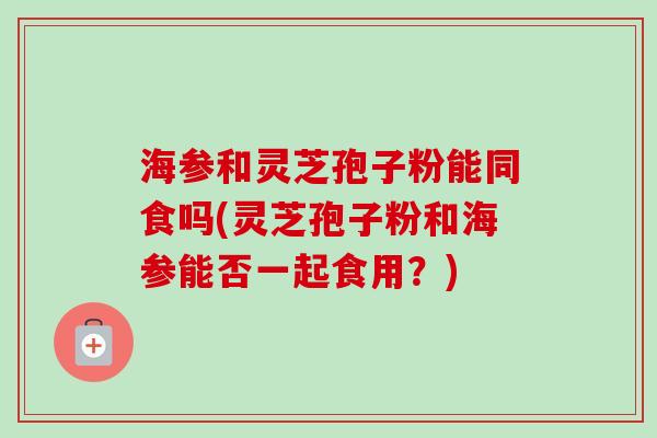 海参和灵芝孢子粉能同食吗(灵芝孢子粉和海参能否一起食用?)-第1张图片-卓越灵芝孢子粉 海参和灵芝孢子粉能同食吗(灵芝孢子粉和海参能否一起食用?)-第1张图片-卓越灵芝孢子粉