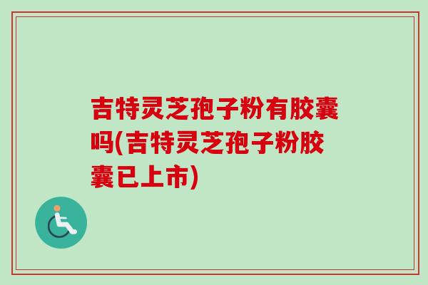 吉特灵芝孢子粉有胶囊吗(吉特灵芝孢子粉胶囊已上市)-第1张图片-卓越灵芝孢子粉 吉特灵芝孢子粉有胶囊吗(吉特灵芝孢子粉胶囊已上市)-第1张图片-卓越灵芝孢子粉