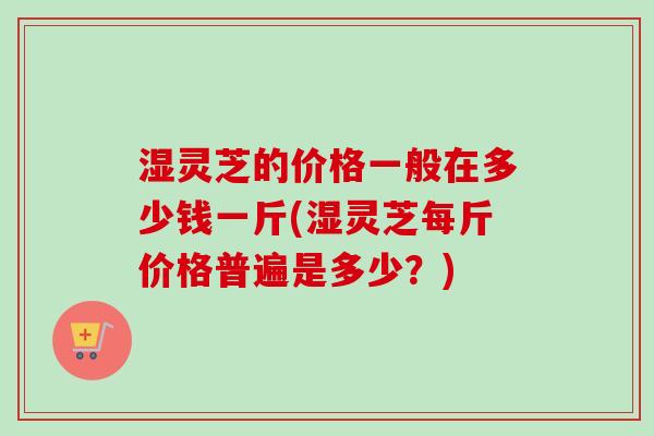 湿灵芝的价格一般在多少钱一斤(湿灵芝每斤价格普遍是多少?)-第1张图片-卓越灵芝孢子粉 湿灵芝的价格一般在多少钱一斤(湿灵芝每斤价格普遍是多少?)-第1张图片-卓越灵芝孢子粉