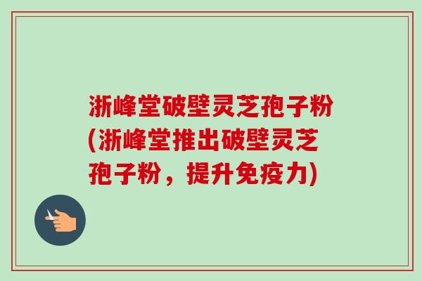 浙峰堂破壁灵芝孢子粉(浙峰堂推出破壁灵芝孢子粉,提升免疫力)-第1张图片-卓越灵芝孢子粉 浙峰堂破壁灵芝孢子粉(浙峰堂推出破壁灵芝孢子粉,提升免疫力)-第1张图片-卓越灵芝孢子粉
