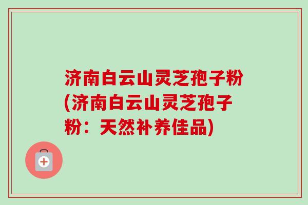 济南白云山灵芝孢子粉(济南白云山灵芝孢子粉:天然补养佳品)-第1张图片-卓越灵芝孢子粉 济南白云山灵芝孢子粉(济南白云山灵芝孢子粉:天然补养佳品)-第1张图片-卓越灵芝孢子粉
