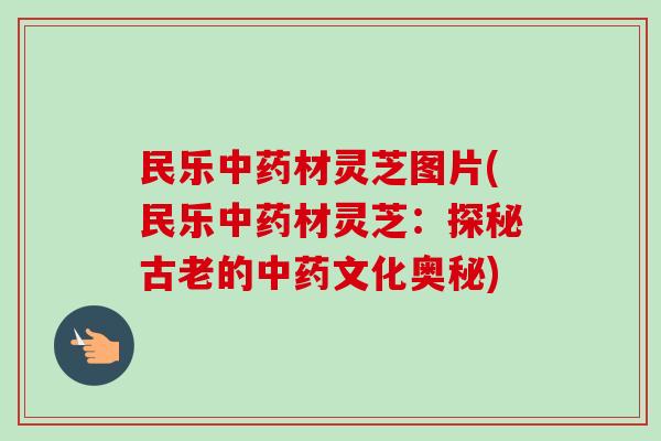 民乐中药材灵芝图片(民乐中药材灵芝:探秘古老的中药文化奥秘)-第1张图片-卓越灵芝孢子粉 民乐中药材灵芝图片(民乐中药材灵芝:探秘古老的中药文化奥秘)-第1张图片-卓越灵芝孢子粉