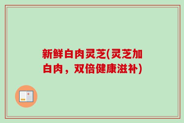 新鲜白肉灵芝(灵芝加白肉,双倍健康滋补)-第1张图片-卓越灵芝孢子粉 新鲜白肉灵芝(灵芝加白肉,双倍健康滋补)-第1张图片-卓越灵芝孢子粉