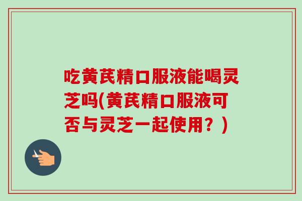 吃黄芪精口服液能喝灵芝吗(黄芪精口服液可否与灵芝一起使用?)-第1张图片-卓越灵芝孢子粉 吃黄芪精口服液能喝灵芝吗(黄芪精口服液可否与灵芝一起使用?)-第1张图片-卓越灵芝孢子粉