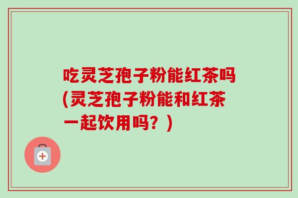 吃灵芝孢子粉能红茶吗(灵芝孢子粉能和红茶一起饮用吗？)-第1张图片-卓越灵芝孢子粉
