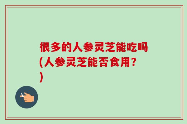 很多的人参灵芝能吃吗(人参灵芝能否食用?)-第1张图片-卓越灵芝孢子粉 很多的人参灵芝能吃吗(人参灵芝能否食用?)-第1张图片-卓越灵芝孢子粉