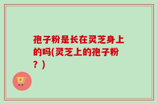 孢子粉是长在灵芝身上的吗(灵芝上的孢子粉?)-第1张图片-卓越灵芝孢子粉 孢子粉是长在灵芝身上的吗(灵芝上的孢子粉?)-第1张图片-卓越灵芝孢子粉