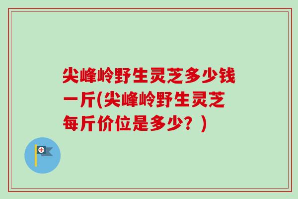 尖峰岭野生灵芝多少钱一斤(尖峰岭野生灵芝每斤价位是多少？)-第1张图片-卓越灵芝孢子粉