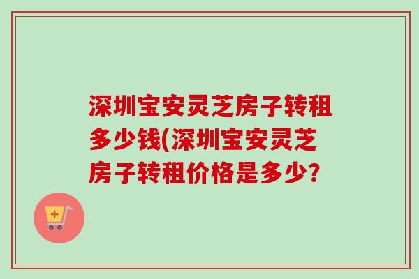 深圳宝安灵芝房子转租多少钱(深圳宝安灵芝房子转租价格是多少?-第1张图片-卓越灵芝孢子粉 深圳宝安灵芝房子转租多少钱(深圳宝安灵芝房子转租价格是多少?-第1张图片-卓越灵芝孢子粉