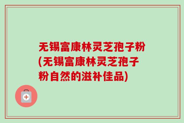 无锡富康林灵芝孢子粉(无锡富康林灵芝孢子粉自然的滋补佳品)-第1张图片-卓越灵芝孢子粉 无锡富康林灵芝孢子粉(无锡富康林灵芝孢子粉自然的滋补佳品)-第1张图片-卓越灵芝孢子粉