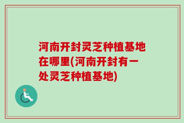 河南开封灵芝种植基地在哪里(河南开封有一处灵芝种植基地)-第1张图片-卓越灵芝孢子粉