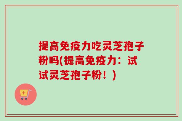 提高免疫力吃灵芝孢子粉吗(提高免疫力:试试灵芝孢子粉!)-第1张图片-卓越灵芝孢子粉 提高免疫力吃灵芝孢子粉吗(提高免疫力:试试灵芝孢子粉!)-第1张图片-卓越灵芝孢子粉