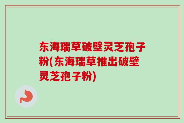 东海瑞草破壁灵芝孢子粉(东海瑞草推出破壁灵芝孢子粉)-第1张图片-卓越灵芝孢子粉 东海瑞草破壁灵芝孢子粉(东海瑞草推出破壁灵芝孢子粉)-第1张图片-卓越灵芝孢子粉