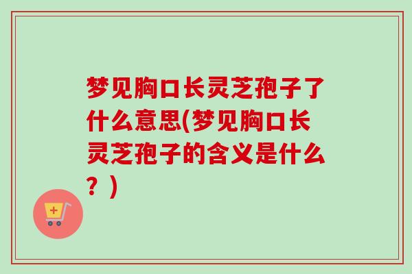 梦见胸口长灵芝孢子了什么意思(梦见胸口长灵芝孢子的含义是什么?)-第1张图片-卓越灵芝孢子粉 梦见胸口长灵芝孢子了什么意思(梦见胸口长灵芝孢子的含义是什么?)-第1张图片-卓越灵芝孢子粉