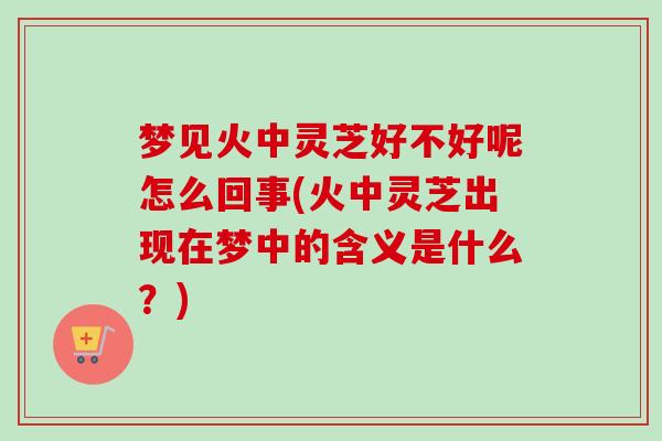 梦见火中灵芝好不好呢怎么回事(火中灵芝出现在梦中的含义是什么?)-第1张图片-卓越灵芝孢子粉 梦见火中灵芝好不好呢怎么回事(火中灵芝出现在梦中的含义是什么?)-第1张图片-卓越灵芝孢子粉