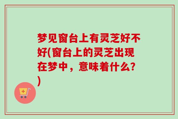 梦见窗台上有灵芝好不好(窗台上的灵芝出现在梦中,意味着什么?)-第1张图片-卓越灵芝孢子粉 梦见窗台上有灵芝好不好(窗台上的灵芝出现在梦中,意味着什么?)-第1张图片-卓越灵芝孢子粉