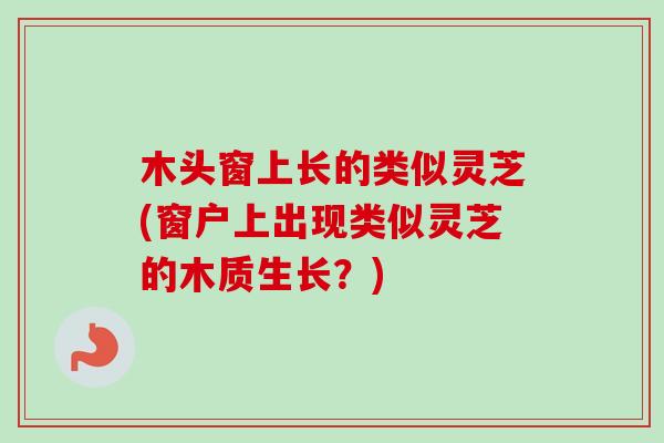 木头窗上长的类似灵芝(窗户上出现类似灵芝的木质生长？)-第1张图片-卓越灵芝孢子粉