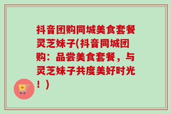 抖音团购同城美食套餐灵芝妹子(抖音同城团购:品尝美食套餐,与灵芝妹子共度美好时光!)-第1张图片-卓越灵芝孢子粉 抖音团购同城美食套餐灵芝妹子(抖音同城团购:品尝美食套餐,与灵芝妹子共度美好时光!)-第1张图片-卓越灵芝孢子粉