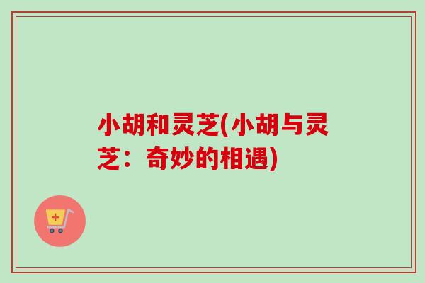 小胡和灵芝(小胡与灵芝:奇妙的相遇)-第1张图片-卓越灵芝孢子粉 小胡和灵芝(小胡与灵芝:奇妙的相遇)-第1张图片-卓越灵芝孢子粉