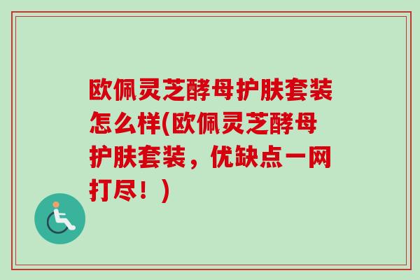 欧佩灵芝酵母护肤套装怎么样(欧佩灵芝酵母护肤套装,优缺点一网打尽!)-第1张图片-卓越灵芝孢子粉 欧佩灵芝酵母护肤套装怎么样(欧佩灵芝酵母护肤套装,优缺点一网打尽!)-第1张图片-卓越灵芝孢子粉