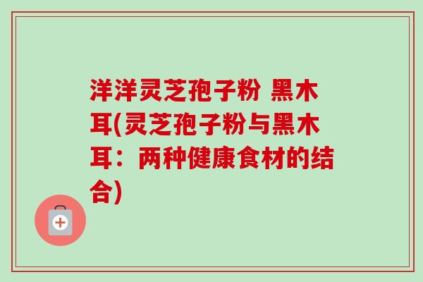 洋洋灵芝孢子粉 黑木耳(灵芝孢子粉与黑木耳:两种健康食材的结合)-第1张图片-卓越灵芝孢子粉 洋洋灵芝孢子粉 黑木耳(灵芝孢子粉与黑木耳:两种健康食材的结合)-第1张图片-卓越灵芝孢子粉