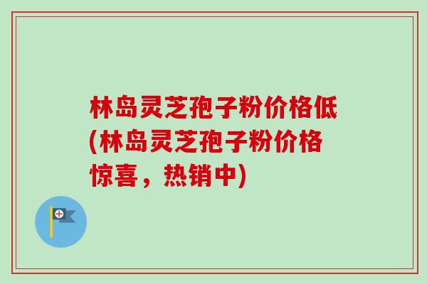 林岛灵芝孢子粉价格低(林岛灵芝孢子粉价格惊喜，热销中)-第1张图片-卓越灵芝孢子粉