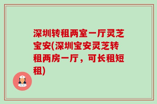 深圳转租两室一厅灵芝宝安(深圳宝安灵芝转租两房一厅,可长租短租)-第1张图片-卓越灵芝孢子粉 深圳转租两室一厅灵芝宝安(深圳宝安灵芝转租两房一厅,可长租短租)-第1张图片-卓越灵芝孢子粉