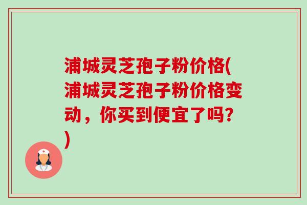 浦城灵芝孢子粉价格(浦城灵芝孢子粉价格变动，你买到便宜了吗？)-第1张图片-卓越灵芝孢子粉