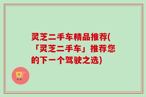 灵芝二手车精品推荐(「灵芝二手车」推荐您的下一个驾驶之选)-第1张图片-卓越灵芝孢子粉