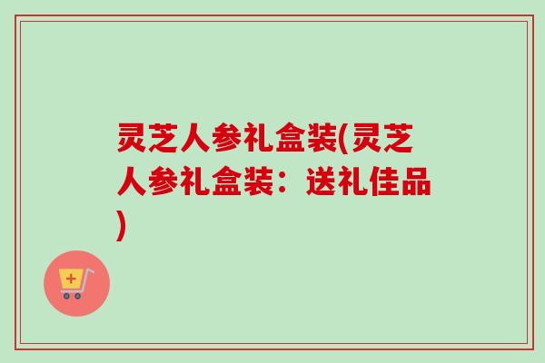 灵芝人参礼盒装(灵芝人参礼盒装：送礼佳品)-第1张图片-卓越灵芝孢子粉