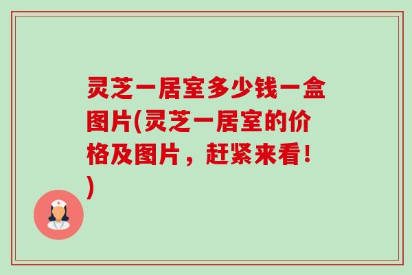 灵芝一居室多少钱一盒图片(灵芝一居室的价格及图片,赶紧来看!)-第1张图片-卓越灵芝孢子粉 灵芝一居室多少钱一盒图片(灵芝一居室的价格及图片,赶紧来看!)-第1张图片-卓越灵芝孢子粉