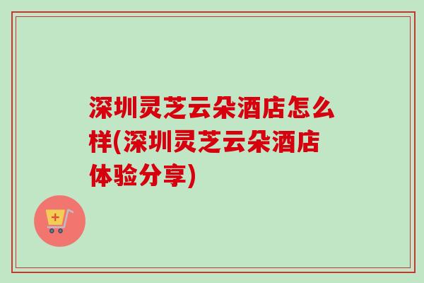 深圳灵芝云朵酒店怎么样(深圳灵芝云朵酒店体验分享)-第1张图片-卓越灵芝孢子粉