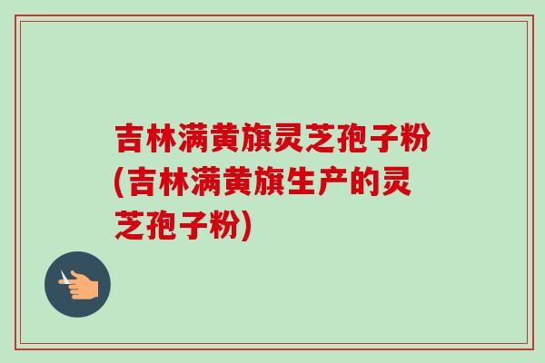 吉林满黄旗灵芝孢子粉(吉林满黄旗生产的灵芝孢子粉)-第1张图片-卓越灵芝孢子粉 吉林满黄旗灵芝孢子粉(吉林满黄旗生产的灵芝孢子粉)-第1张图片-卓越灵芝孢子粉