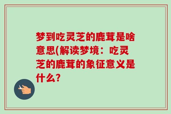 梦到吃灵芝的鹿茸是啥意思(解读梦境:吃灵芝的鹿茸的象征意义是什么?-第1张图片-卓越灵芝孢子粉 梦到吃灵芝的鹿茸是啥意思(解读梦境:吃灵芝的鹿茸的象征意义是什么?-第1张图片-卓越灵芝孢子粉