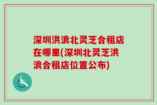 深圳洪浪北灵芝合租店在哪里(深圳北灵芝洪浪合租店位置公布)-第1张图片-卓越灵芝孢子粉 深圳洪浪北灵芝合租店在哪里(深圳北灵芝洪浪合租店位置公布)-第1张图片-卓越灵芝孢子粉