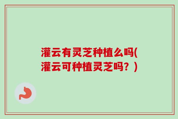 灌云有灵芝种植么吗(灌云可种植灵芝吗?)-第1张图片-卓越灵芝孢子粉 灌云有灵芝种植么吗(灌云可种植灵芝吗?)-第1张图片-卓越灵芝孢子粉