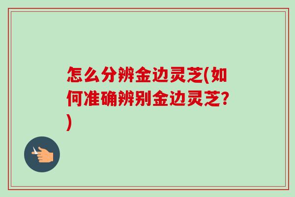 怎么分辨金边灵芝(如何准确辨别金边灵芝？)-第1张图片-卓越灵芝孢子粉
