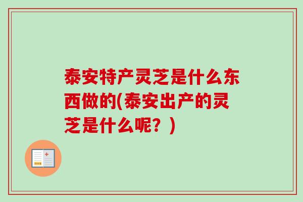 泰安特产灵芝是什么东西做的(泰安出产的灵芝是什么呢?)-第1张图片-卓越灵芝孢子粉 泰安特产灵芝是什么东西做的(泰安出产的灵芝是什么呢?)-第1张图片-卓越灵芝孢子粉