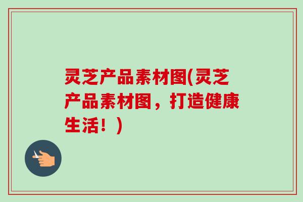 灵芝产品素材图(灵芝产品素材图，打造健康生活！)-第1张图片-卓越灵芝孢子粉