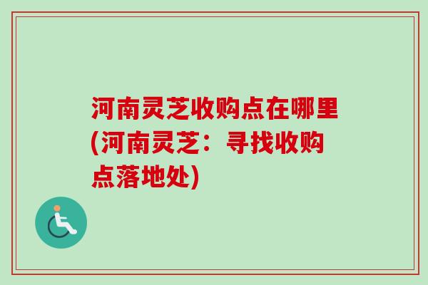 河南灵芝收购点在哪里(河南灵芝：寻找收购点落地处)-第1张图片-卓越灵芝孢子粉