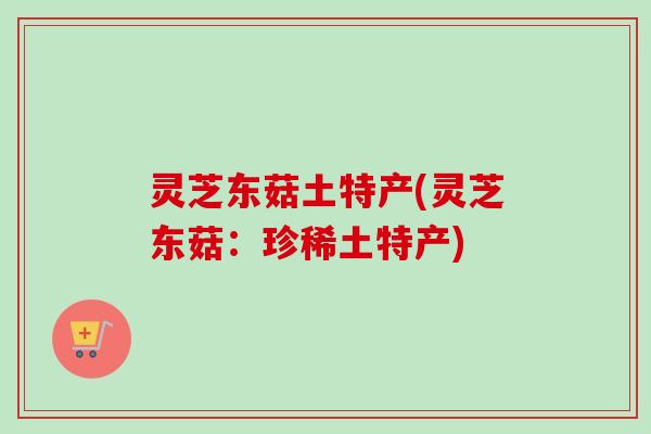灵芝东菇土特产(灵芝东菇:珍稀土特产)-第1张图片-卓越灵芝孢子粉 灵芝东菇土特产(灵芝东菇:珍稀土特产)-第1张图片-卓越灵芝孢子粉