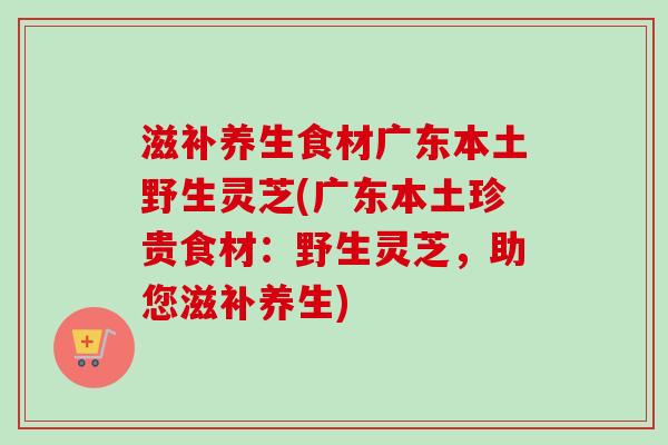 滋补养生食材广东本土野生灵芝(广东本土珍贵食材:野生灵芝,助您滋补养生)-第1张图片-卓越灵芝孢子粉 滋补养生食材广东本土野生灵芝(广东本土珍贵食材:野生灵芝,助您滋补养生)-第1张图片-卓越灵芝孢子粉