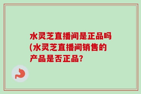 水灵芝直播间是正品吗(水灵芝直播间销售的产品是否正品?-第1张图片-卓越灵芝孢子粉 水灵芝直播间是正品吗(水灵芝直播间销售的产品是否正品?-第1张图片-卓越灵芝孢子粉