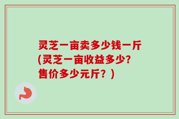 灵芝一亩卖多少钱一斤(灵芝一亩收益多少？售价多少元斤？)-第1张图片-卓越灵芝孢子粉